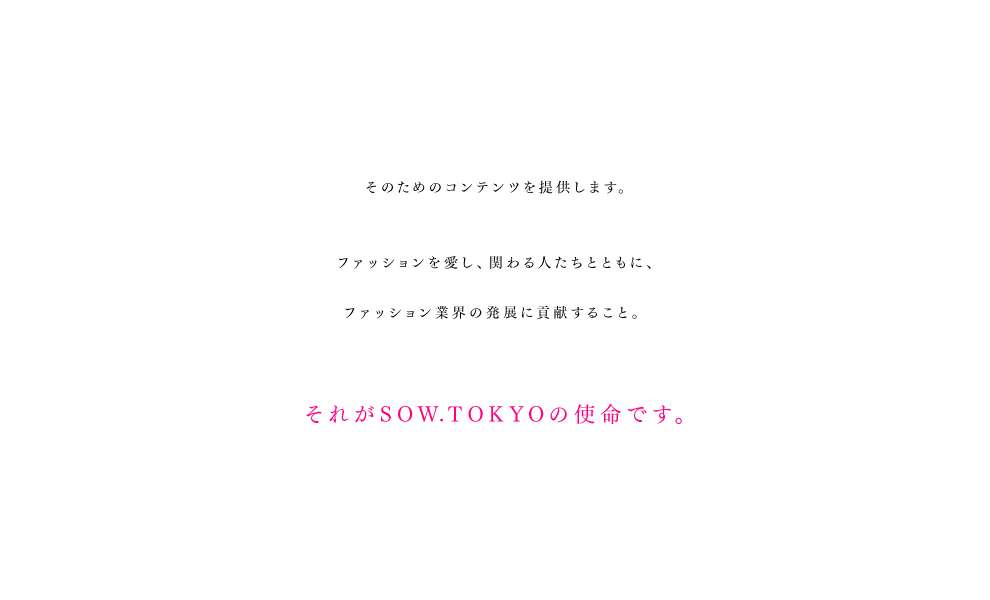 そのためのコンテンツを提供します。ファッションを愛し、関わる人たちとともに、ファッション業界の発展に貢献すること。それがSOW.TOKYOの使命です。