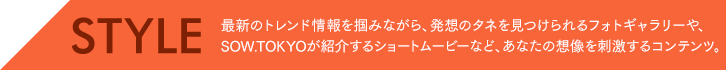 STYLE 最新のトレンド情報を掴みながら、発想のタネを見つけられるフォトギャラリーや、SOW.TOKYOが紹介するショートムービーなど、あなたの想像を刺激するコンテンツ。 